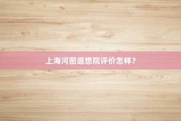 上海河图遐想院评价怎样？