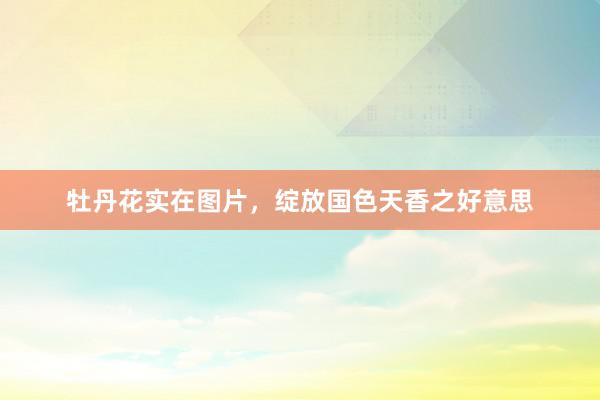 牡丹花实在图片，绽放国色天香之好意思