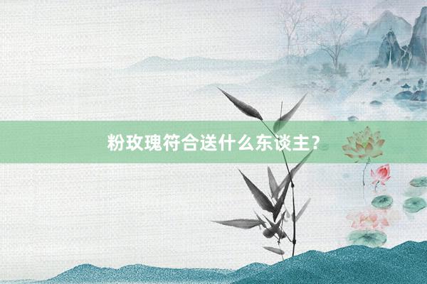 粉玫瑰符合送什么东谈主?